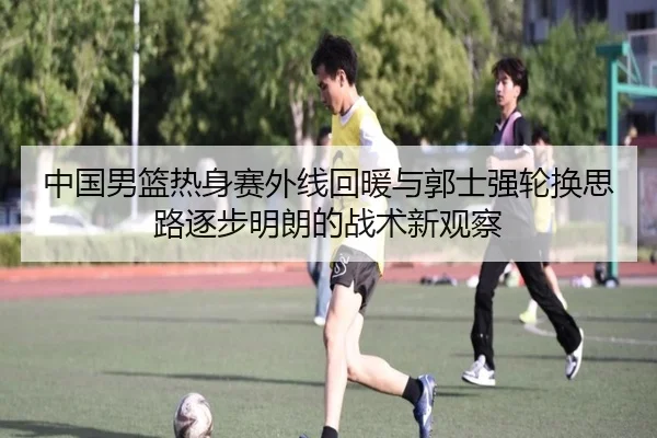中国男篮热身赛外线回暖与郭士强轮换思路逐步明朗的战术新观察