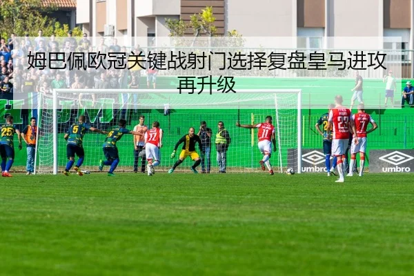 姆巴佩欧冠关键战射门选择复盘皇马进攻再升级